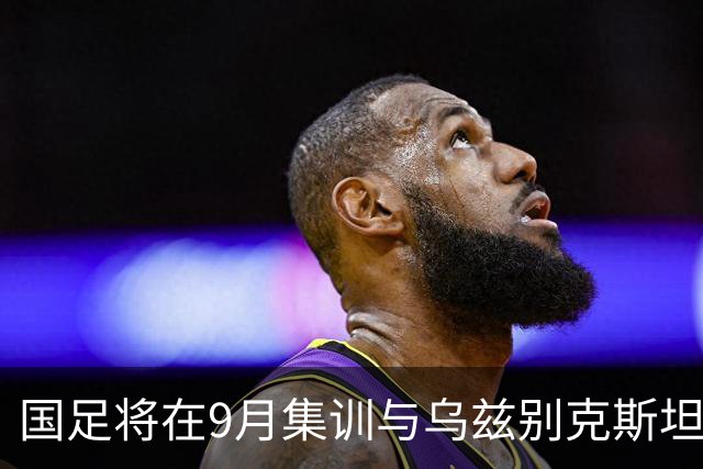 国足将在9月集训与乌兹别克斯坦进行热身赛，年轻一代备受期待