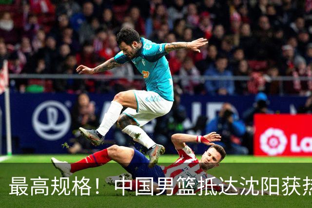 最高规格！中国男篮抵达沈阳获热烈欢迎 备战7月3日对决日本