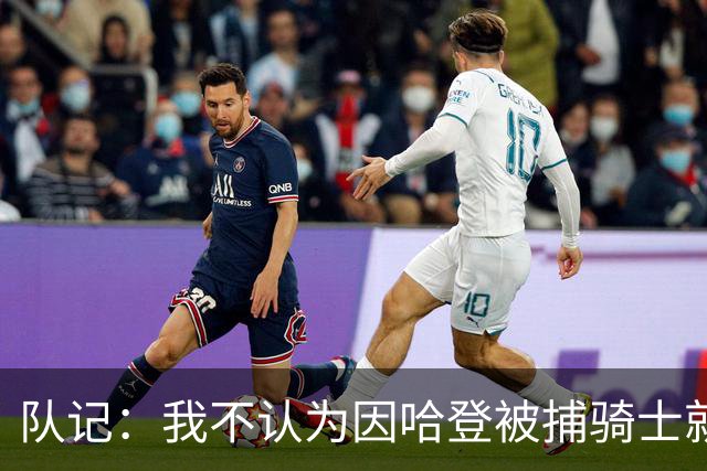 队记：我不认为因哈登被捕骑士就会抛弃他 估计还是2年6000万合同